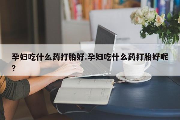 米非司酮片微信下单联系方式孕妇吃什么药打胎好.孕妇吃什么药打胎好呢？