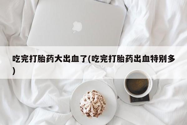 米非司酮片微信下单联系方式吃完打胎药大出血了(吃完打胎药出血特别多)
