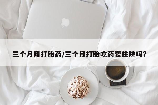 米非司酮片微信下单联系方式三个月用打胎药/三个月打胎吃药要住院吗?