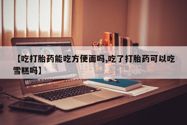 米非司酮片微信下单联系方式【吃打胎药能吃方便面吗,吃了打胎药可以吃雪糕吗】