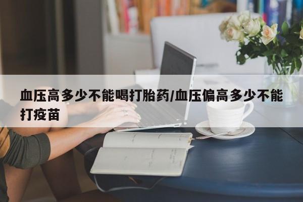 米非司酮片微信下单联系方式血压高多少不能喝打胎药/血压偏高多少不能打疫苗