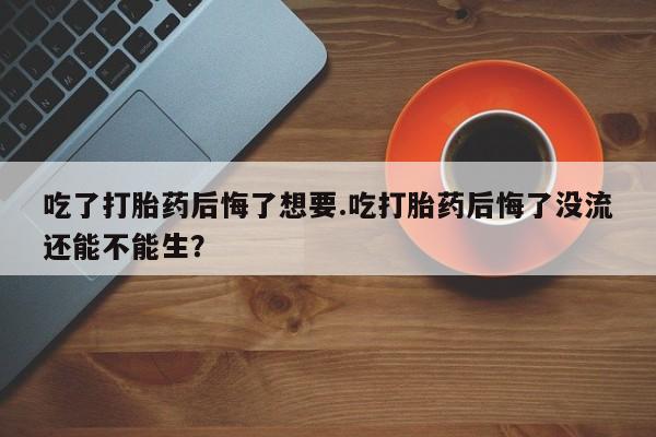 米非司酮片微信下单联系方式吃了打胎药后悔了想要.吃打胎药后悔了没流还能不能生？