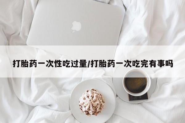 米非司酮片微信下单联系方式打胎药一次性吃过量/打胎药一次吃完有事吗