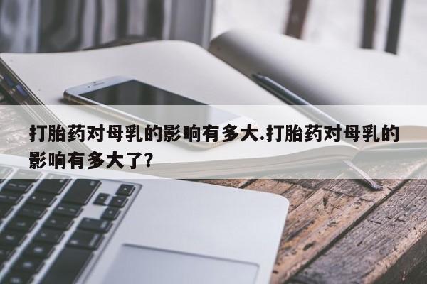 米非司酮片微信下单联系方式打胎药对母乳的影响有多大.打胎药对母乳的影响有多大了？