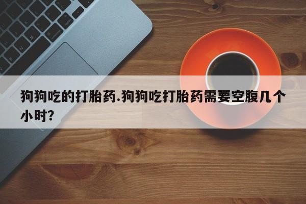 米非司酮片微信下单联系方式狗狗吃的打胎药.狗狗吃打胎药需要空腹几个小时？
