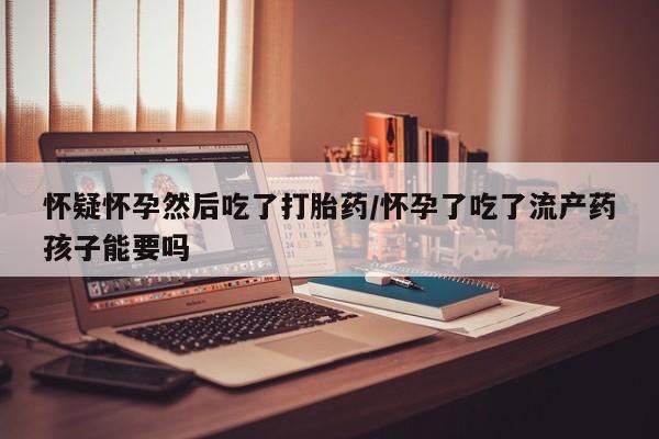米非司酮片微信下单联系方式怀疑怀孕然后吃了打胎药/怀孕了吃了流产药孩子能要吗