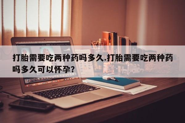 米非司酮片微信下单联系方式打胎需要吃两种药吗多久.打胎需要吃两种药吗多久可以怀孕？