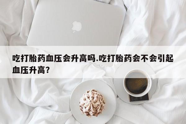 米非司酮片微信下单联系方式吃打胎药血压会升高吗.吃打胎药会不会引起血压升高？