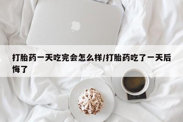 米非司酮片微信下单联系方式打胎药一天吃完会怎么样/打胎药吃了一天后悔了