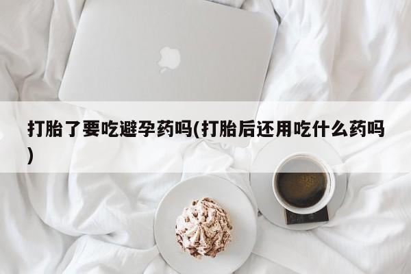 米非司酮片微信下单联系方式打胎了要吃避孕药吗(打胎后还用吃什么药吗)