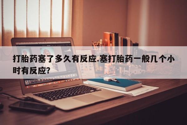 米非司酮片微信下单联系方式打胎药塞了多久有反应.塞打胎药一般几个小时有反应？