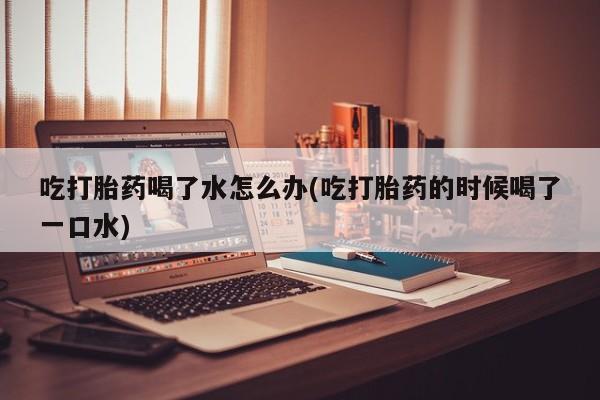 米非司酮片微信下单联系方式吃打胎药喝了水怎么办(吃打胎药的时候喝了一口水)