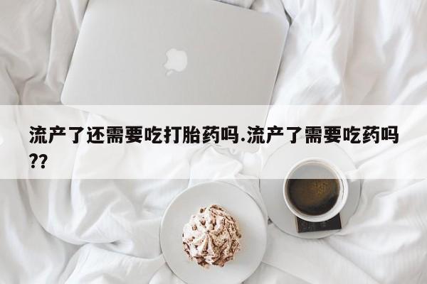 米非司酮片微信下单联系方式流产了还需要吃打胎药吗.流产了需要吃药吗?？