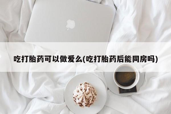 米非司酮片微信下单联系方式吃打胎药可以做爱么(吃打胎药后能同房吗)