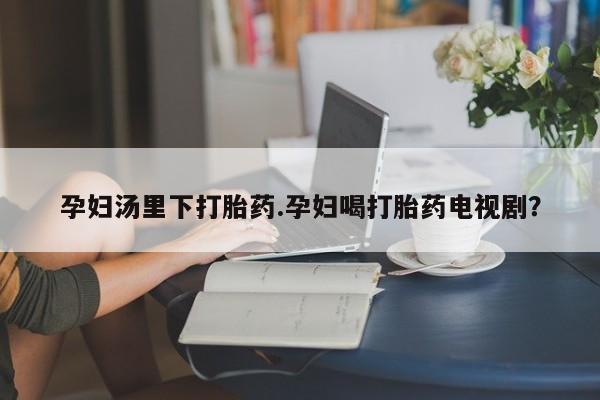 米非司酮片微信下单联系方式孕妇汤里下打胎药.孕妇喝打胎药电视剧？