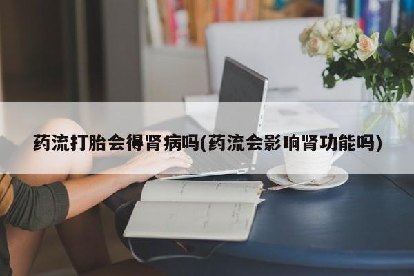 米非司酮片微信下单联系方式药流打胎会得肾病吗(药流会影响肾功能吗)