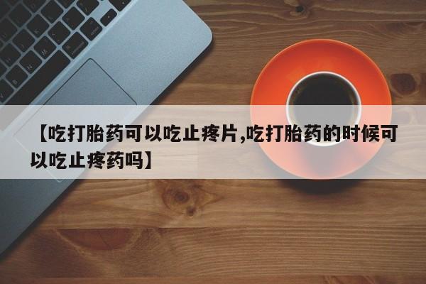 米非司酮片微信下单联系方式【吃打胎药可以吃止疼片,吃打胎药的时候可以吃止疼药吗】