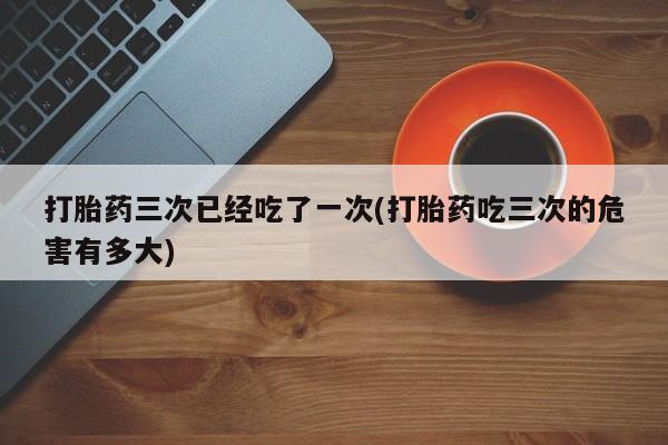 米非司酮片微信下单联系方式打胎药三次已经吃了一次(打胎药吃三次的危害有多大)
