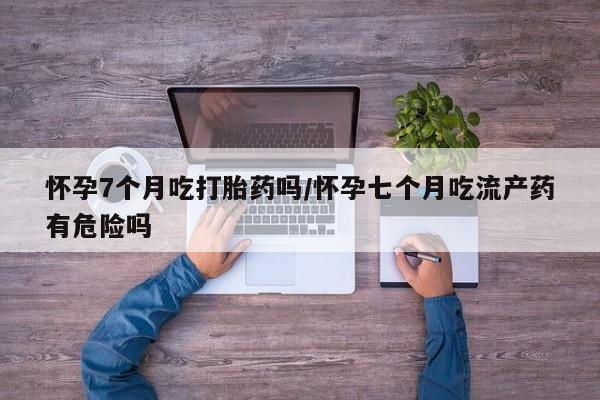 米非司酮片微信下单联系方式怀孕7个月吃打胎药吗/怀孕七个月吃流产药有危险吗