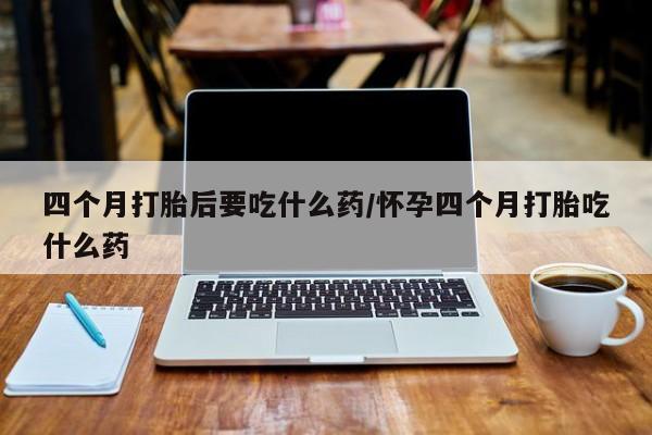 米非司酮片微信下单联系方式四个月打胎后要吃什么药/怀孕四个月打胎吃什么药