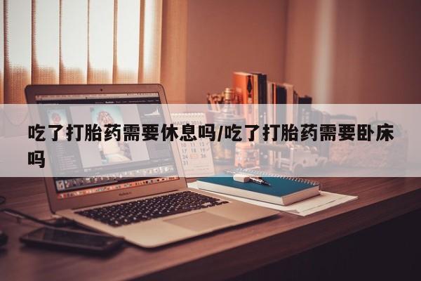 米非司酮片微信下单联系方式吃了打胎药需要休息吗/吃了打胎药需要卧床吗