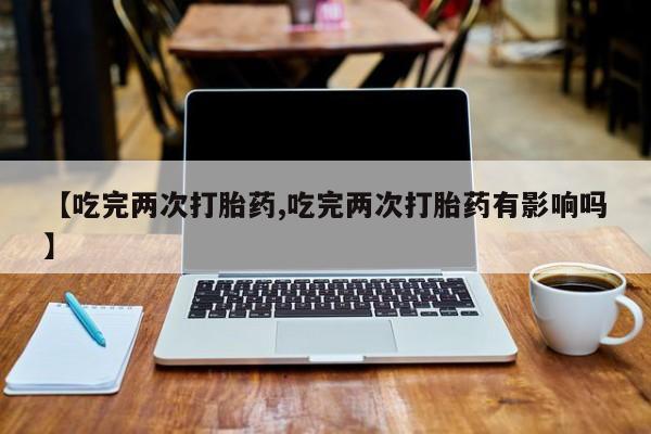 米非司酮片微信下单联系方式【吃完两次打胎药,吃完两次打胎药有影响吗】