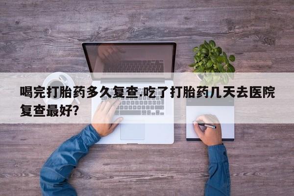 米非司酮片微信下单联系方式喝完打胎药多久复查.吃了打胎药几天去医院复查最好？