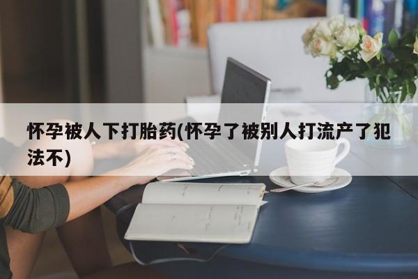 米非司酮片微信下单联系方式怀孕被人下打胎药(怀孕了被别人打流产了犯法不)