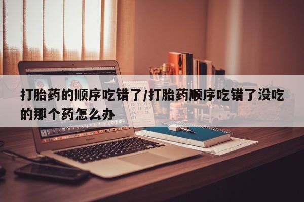 米非司酮片微信下单联系方式打胎药的顺序吃错了/打胎药顺序吃错了没吃的那个药怎么办