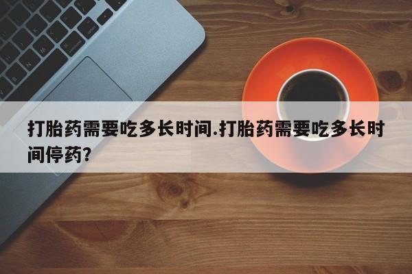 米非司酮片微信下单联系方式打胎药需要吃多长时间.打胎药需要吃多长时间停药？