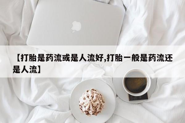 米非司酮片微信下单联系方式【打胎是药流或是人流好,打胎一般是药流还是人流】