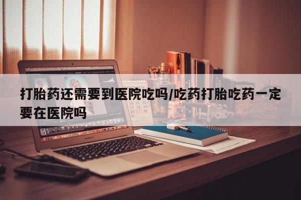 米非司酮片微信下单联系方式打胎药还需要到医院吃吗/吃药打胎吃药一定要在医院吗