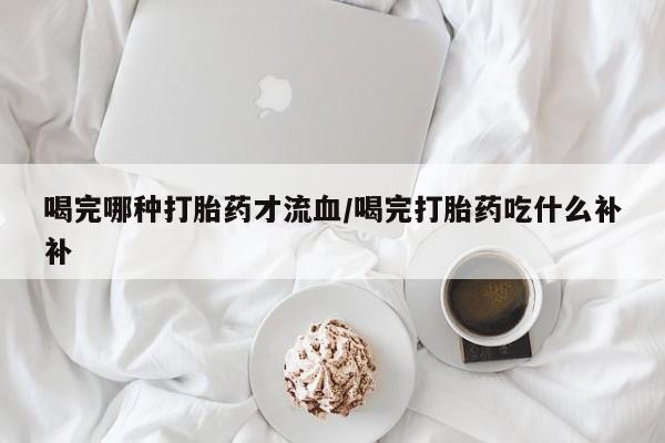 米非司酮片微信下单联系方式喝完哪种打胎药才流血/喝完打胎药吃什么补补