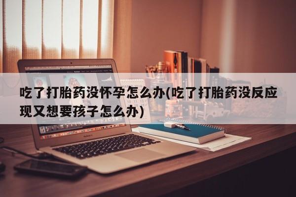 米非司酮片微信下单联系方式吃了打胎药没怀孕怎么办(吃了打胎药没反应现又想要孩子怎么办)
