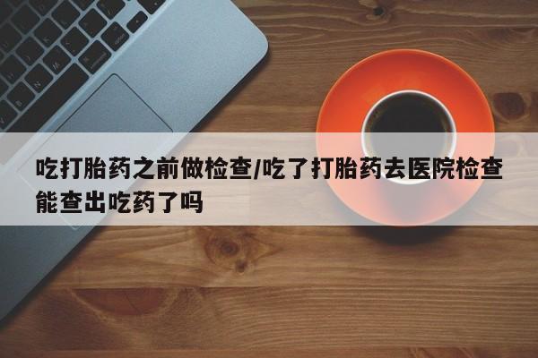 米非司酮片微信下单联系方式吃打胎药之前做检查/吃了打胎药去医院检查能查出吃药了吗