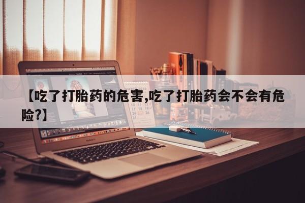 米非司酮片微信下单联系方式【吃了打胎药的危害,吃了打胎药会不会有危险?】