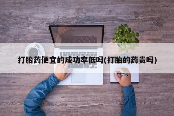 米非司酮片微信下单联系方式打胎药便宜的成功率低吗(打胎的药贵吗)