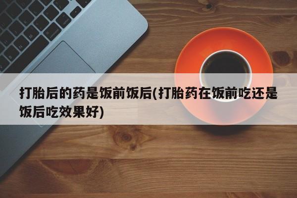 米非司酮片微信下单联系方式打胎后的药是饭前饭后(打胎药在饭前吃还是饭后吃效果好)