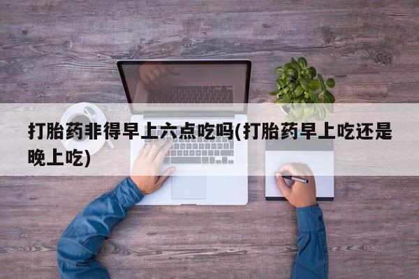 米非司酮片微信下单联系方式打胎药非得早上六点吃吗(打胎药早上吃还是晚上吃)