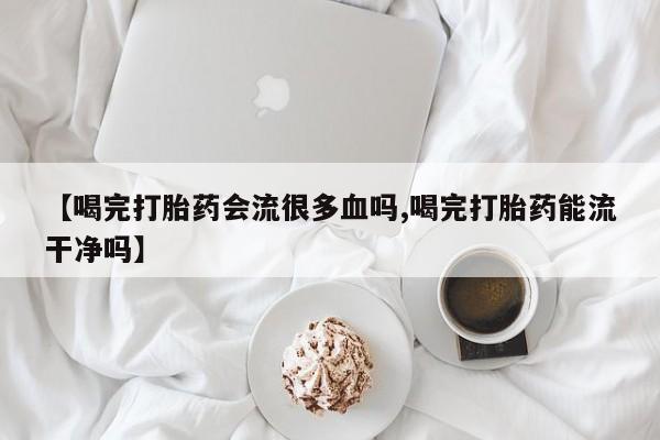 米非司酮片微信下单联系方式【喝完打胎药会流很多血吗,喝完打胎药能流干净吗】