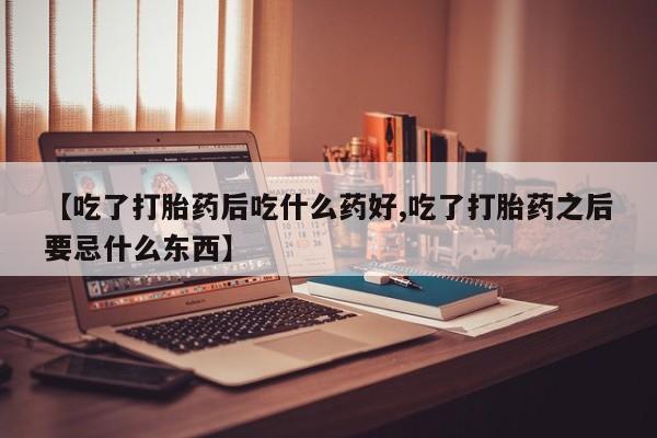 米非司酮片微信下单联系方式【吃了打胎药后吃什么药好,吃了打胎药之后要忌什么东西】