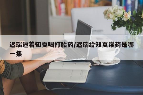米非司酮片微信下单联系方式迟瑞逼着知夏喝打胎药/迟瑞给知夏灌药是哪一集