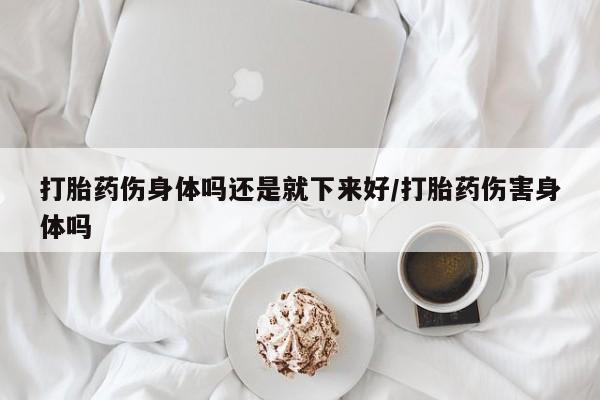 米非司酮片微信下单联系方式打胎药伤身体吗还是就下来好/打胎药伤害身体吗