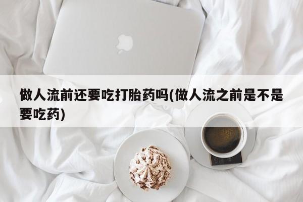 米非司酮片微信下单联系方式做人流前还要吃打胎药吗(做人流之前是不是要吃药)