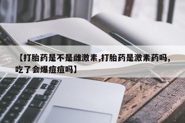 米非司酮片微信下单联系方式【打胎药是不是雌激素,打胎药是激素药吗,吃了会爆痘痘吗】