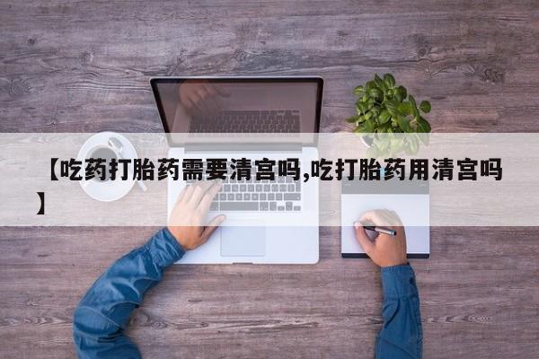 米非司酮片微信下单联系方式【吃药打胎药需要清宫吗,吃打胎药用清宫吗】