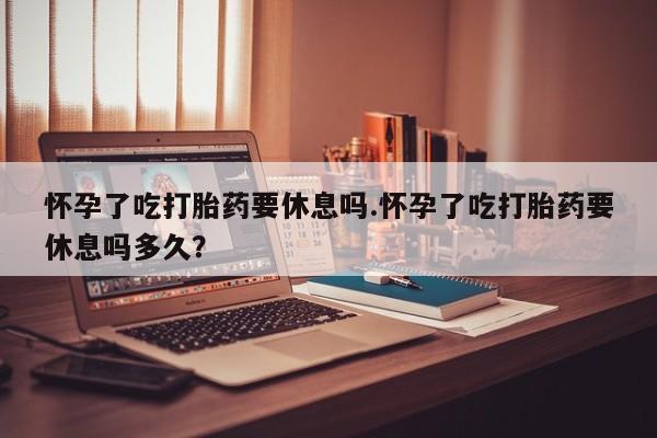 米非司酮片微信下单联系方式怀孕了吃打胎药要休息吗.怀孕了吃打胎药要休息吗多久？