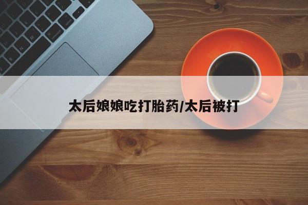 米非司酮片微信下单联系方式太后娘娘吃打胎药/太后被打