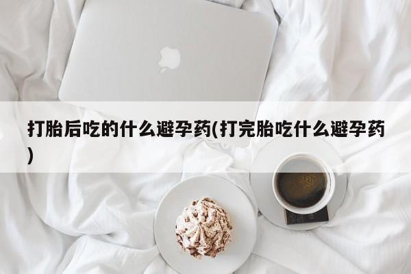 米非司酮片微信下单联系方式打胎后吃的什么避孕药(打完胎吃什么避孕药)