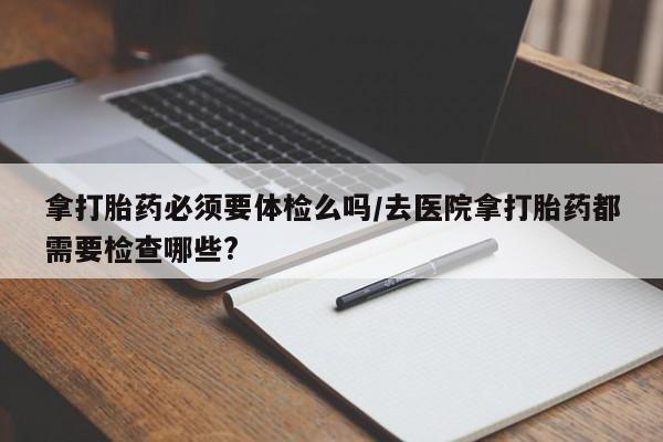 米非司酮片微信下单联系方式拿打胎药必须要体检么吗/去医院拿打胎药都需要检查哪些?